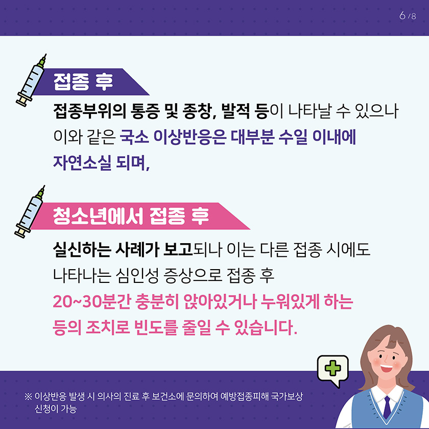 접종 후 이상반응으로는 접종부위의 통증 및 종창, 발적 등이 나타날 수 있으나 이와 같은 국소 이상반응은 대부분 수일 이내에 자연소실 되며, 청소년에서 접종 후 실신하는 사례가 보고되나 이는 다른 접종 시에도 일어나는 심인성 증상으로 접종 후 20~30분간 충분히 앉아이썩나 누워있게 하는 등의 조치로 빈도를 줄일 수 있습니다. 이상반응 발생 시 의사의 진료 후 보건소에 문의하여 예방접종피해 국가보상 신청이 가능합니다. 